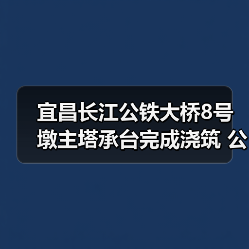 宜昌长江公铁大桥8号墩主塔承台完成浇筑 公铁合建桥梁建设突破关键节点（图1）