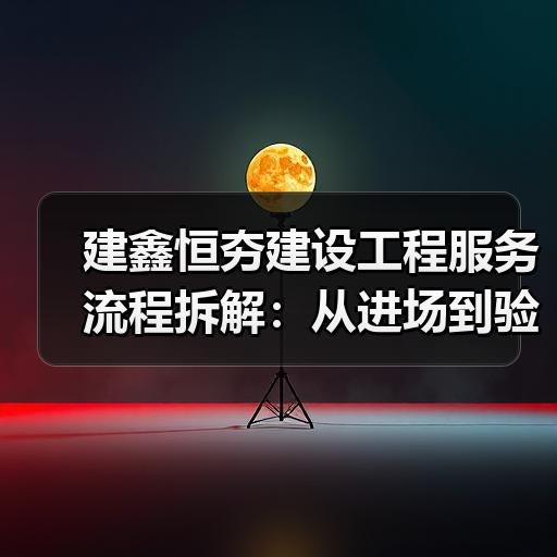 建鑫恒夯建设工程服务流程拆解：从进场到验收需要经过哪些环节